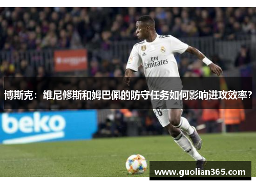 博斯克：维尼修斯和姆巴佩的防守任务如何影响进攻效率？